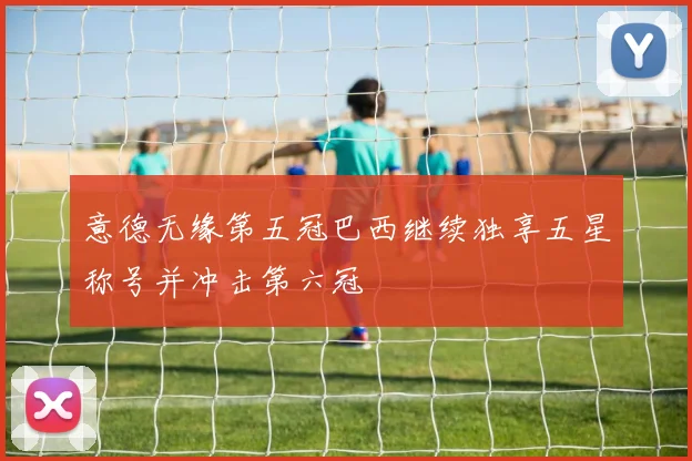 意德无缘第五冠巴西继续独享五星称号并冲击第六冠