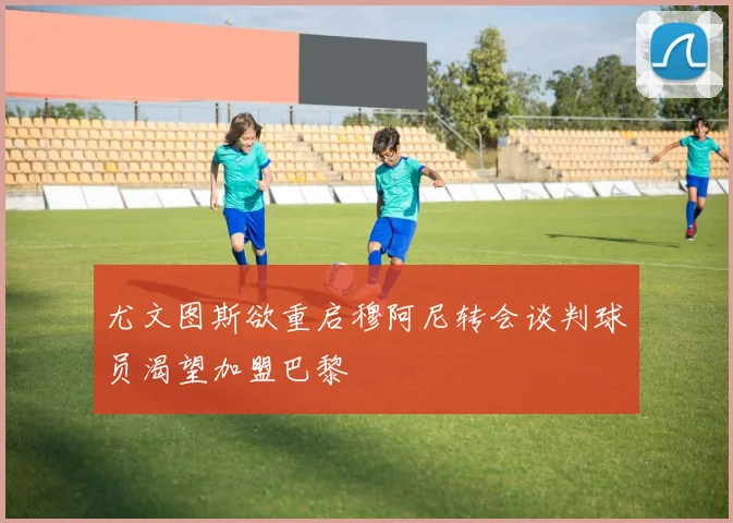尤文图斯欲重启穆阿尼转会谈判球员渴望加盟巴黎
