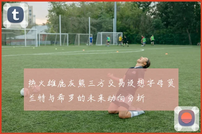 热火雄鹿灰熊三方交易设想字母莫兰特与希罗的未来动向分析