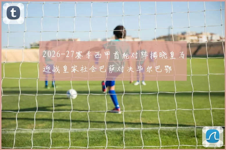 2026-27赛季西甲首轮对阵揭晓皇马迎战皇家社会巴萨对决毕尔巴鄂