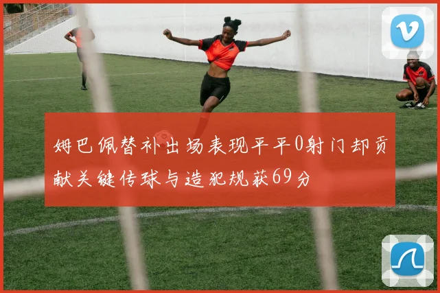 姆巴佩替补出场表现平平0射门却贡献关键传球与造犯规获69分