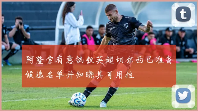 阿隆索有意执教英超切尔西已准备候选名单并知晓其可用性