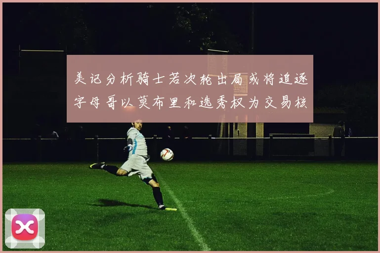 美记分析骑士若次轮出局或将追逐字母哥以莫布里和选秀权为交易核心