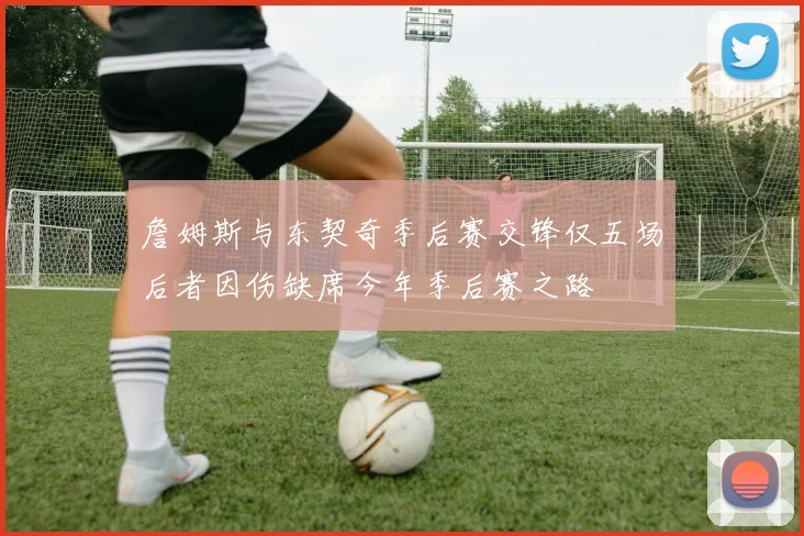 詹姆斯与东契奇季后赛交锋仅五场后者因伤缺席今年季后赛之路