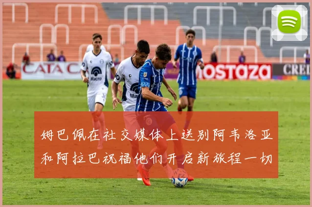 姆巴佩在社交媒体上送别阿韦洛亚和阿拉巴祝福他们开启新旅程一切顺利