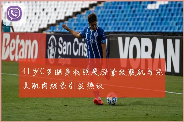 41岁C罗晒身材照展现紧致腹肌与完美肌肉线条引发热议
