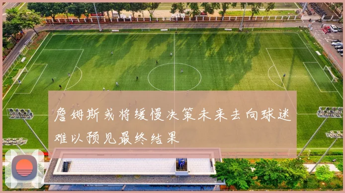 詹姆斯或将缓慢决策未来去向球迷难以预见最终结果