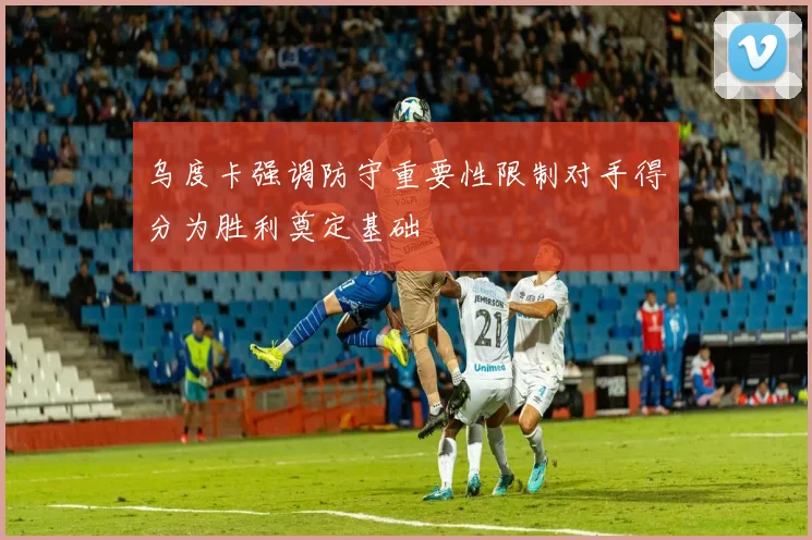 乌度卡强调防守重要性限制对手得分为胜利奠定基础