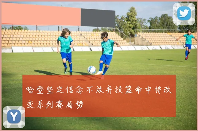哈登坚定信念不放弃投篮命中将改变系列赛局势