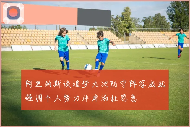 阿里纳斯谈追梦九次防守阵容成就强调个人努力非库汤杜恩惠