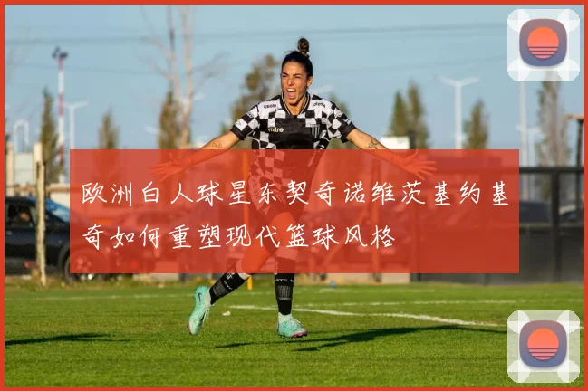 欧洲白人球星东契奇诺维茨基约基奇如何重塑现代篮球风格