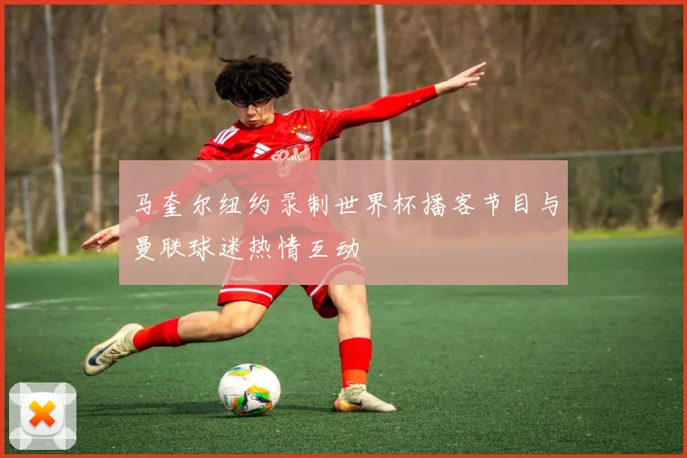 马奎尔纽约录制世界杯播客节目与曼联球迷热情互动