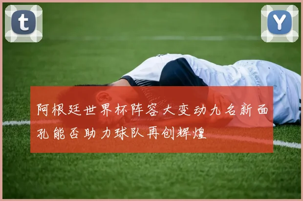 阿根廷世界杯阵容大变动九名新面孔能否助力球队再创辉煌