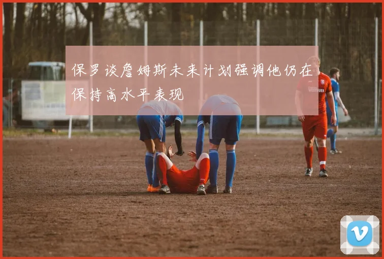 保罗谈詹姆斯未来计划强调他仍在保持高水平表现