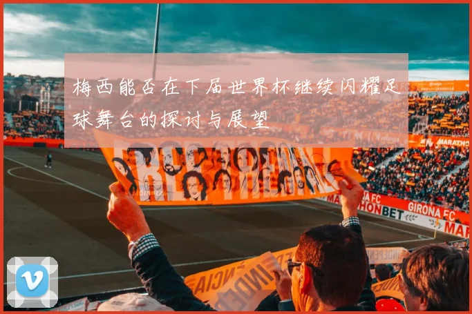 梅西能否在下届世界杯继续闪耀足球舞台的探讨与展望
