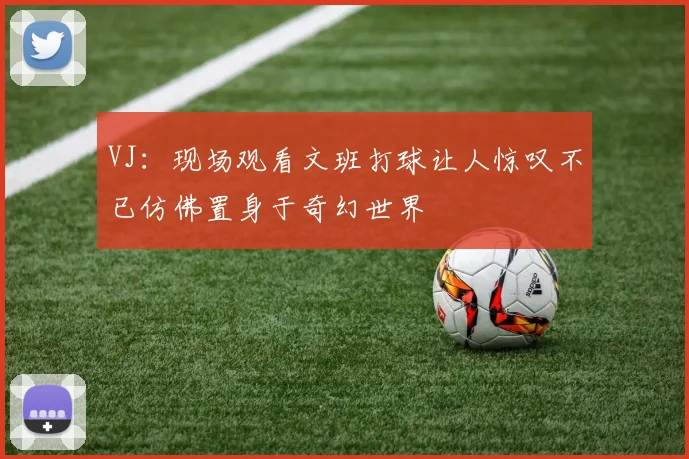 VJ：现场观看文班打球让人惊叹不已仿佛置身于奇幻世界