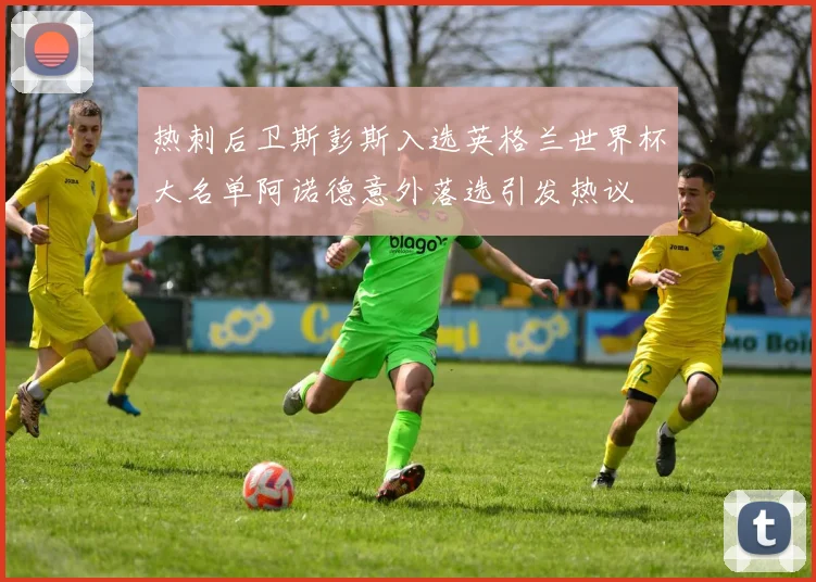 热刺后卫斯彭斯入选英格兰世界杯大名单阿诺德意外落选引发热议