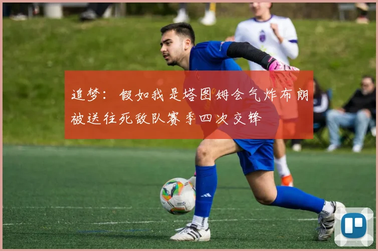 追梦：假如我是塔图姆会气炸布朗被送往死敌队赛季四次交锋