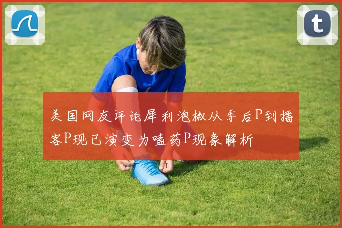美国网友评论犀利泡椒从季后P到播客P现已演变为嗑药P现象解析